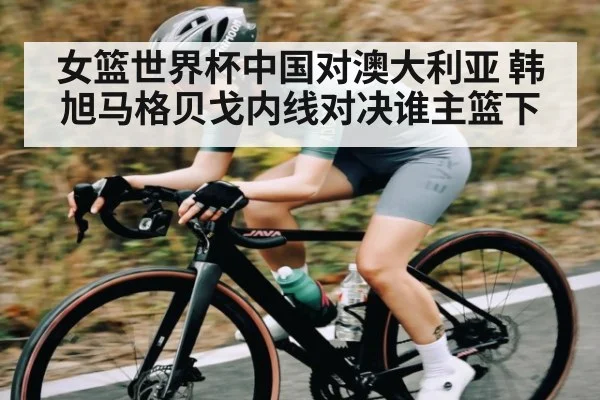 女篮世界杯中国对澳大利亚 韩旭马格贝戈内线对决谁主篮下