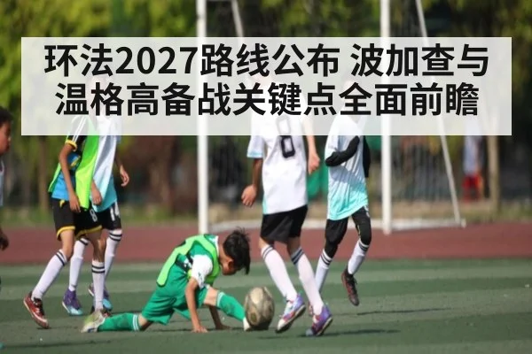 环法2027路线公布 波加查与温格高备战关键点全面前瞻